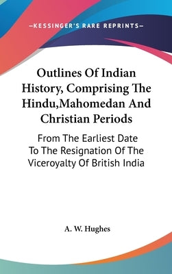 Outlines Of Indian History, Comprising The Hindu, Mahomedan And Christian Periods: From The Earliest Date To The Resignation Of The Viceroyalty Of Bri by Hughes, A. W.