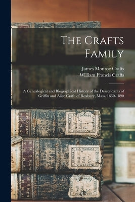 The Crafts Family: A Genealogical and Biographical History of the Descendants of Griffin and Alice Craft, of Roxbury, Mass. 1630-1890 by Crafts, James Monroe