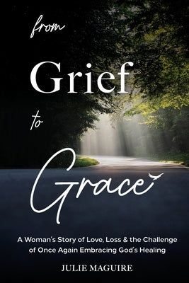 From Grief to Grace: A Woman's Story of Love, Loss & the Challenge of Once Again Embracing God's Healing by Maguire, Julie