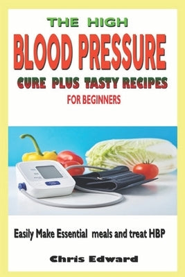 The High Blood Pressure Cure Plus Tasty Recipes for Beginners: Easily Make Essential Meals and Treat HBP by Edward, Chris
