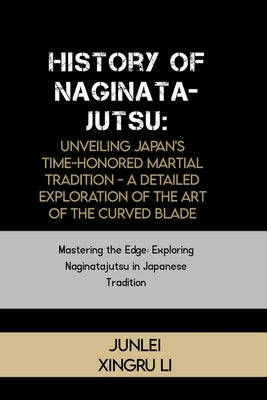 History of Naginatajutsu: Unveiling Japan's Time-Honored Martial Tradition - A Detailed Exploration of the Art of the Curved Blade: Mastering th by Xingru Li, Junlei