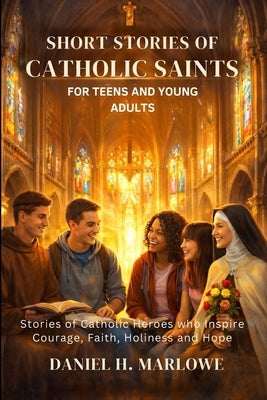 Short Stories of Catholic Saints for Teens and Young Adults: Stories of Catholic Heroes Who Inspire Courage, Faith, Holiness and Hope by Marlowe, Daniel H.