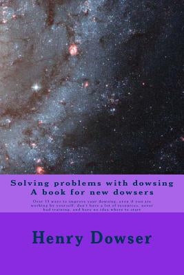 Solving Problems with dowsing A book for new dowsers: Over 15 ways to improve your dowsing, even if you are working by yourself, don't have a lot of r by Dowser, Henry