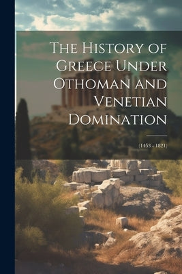 The History of Greece Under Othoman and Venetian Domination: (1453 - 1821) by Anonymous