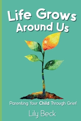 Life Grows Around Us: Parenting Your Child Through Grief by Beck, Lily