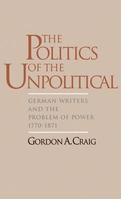 The Politics of the Unpolitical: German Writers and the Problem of Power, 1770-1871 by Craig, Gordon A.