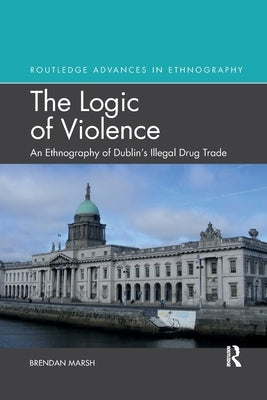 The Logic of Violence: An Ethnography of Dublin's Illegal Drug Trade by Marsh, Brendan