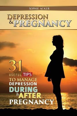Depression & Pregnancy: 31 Useful Tips To Manage Depression During & After Pregnancy by Acker, Sophie