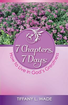 7 Chapters, 7 Days: How to Live in God's Greatness by Wade, Tiffany L.