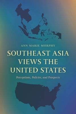 Southeast Asia Views the United States: Perceptions, Policies, and Prospects by Murphy, Ann Marie