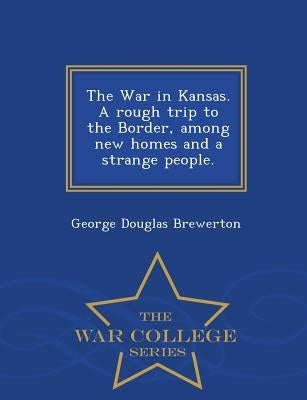 The War in Kansas. a Rough Trip to the Border, Among New Homes and a Strange People. - War College Series by Brewerton, George Douglas