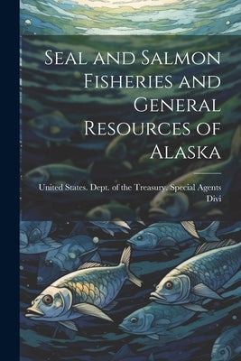 Seal and Salmon Fisheries and General Resources of Alaska by States Dept of the Treasury Specia