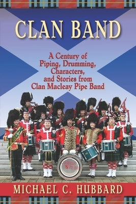 Clan Band: A Century of Piping, Drumming, Characters, and Stories from Clan Macleay Pipe Band by Hubbard, Michael C.