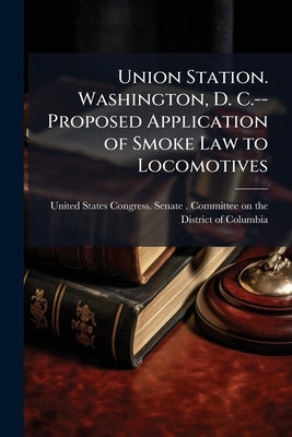 Union Station. Washington, D. C.--Proposed Application of Smoke Law to Locomotives: Statements ... by United States Congress Senate Committ