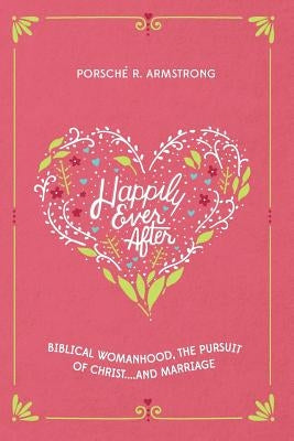Happily Ever After: Biblical Womanhood, The Pursuit of Christ...and Marriage by Armstrong, Porsche R.
