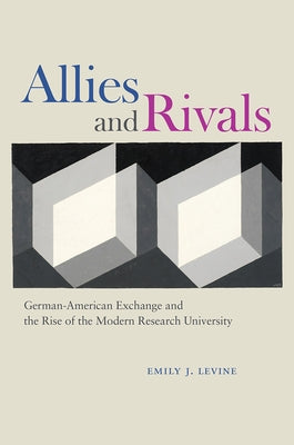 Allies and Rivals: German-American Exchange and the Rise of the Modern Research University by Levine, Emily J.