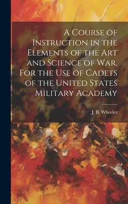 A Course of Instruction in the Elements of the Art and Science of War. For the Use of Cadets of the United States Military Academy by Wheeler, J. B. (Junius Brutus) 1830-