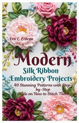 Modern Silk Ribbon Embroidery Projects: 40 Stunning Patterns with Step by step guide on How to Stitch Them by Cedeno, Eric C.
