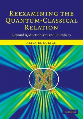 Reexamining the Quantum-Classical Relation: Beyond Reductionism and Pluralism by Bokulich, Alisa