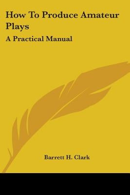 How To Produce Amateur Plays: A Practical Manual by Clark, Barrett H.