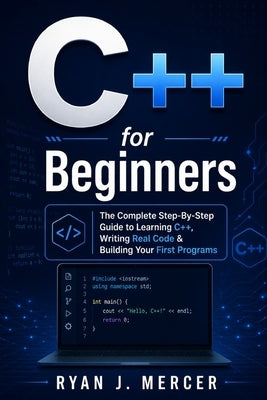 C++ for Beginners: The Complete Step-By-Step Guide to Learning C++, Writing Real Code & Building Your First Programs by Mercer, Ryan J.