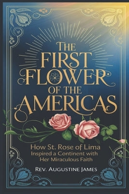 The First Flower of the Americas: How St. Rose of Lima Inspired a Continent with Her Miraculous Faith by James, Augustine