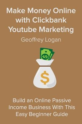 Make Money Online with Clickbank Youtube Marketing: Build an Online Passive Income Business With This Easy Beginner Guide by Logan, Geoffrey