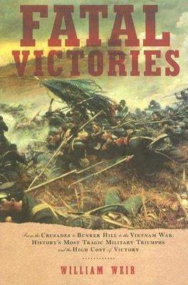 Fatal Victories: From the Crusades to Bunker Hill to the Vietnam War: History's Most Tragic Military Triumphs and the High Cost of Vict by Weir, William