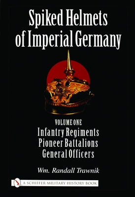 Spiked Helmets of Imperial Germany: Volume One - Infantry Regiments - Pioneer Battalions - General Officers by Trawnik, Wm Randall