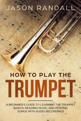 How to Play the Trumpet: A Beginner's Guide to Learning the Trumpet Basics, Reading Music, and Playing Songs with Audio Recordings by Randall, Jason