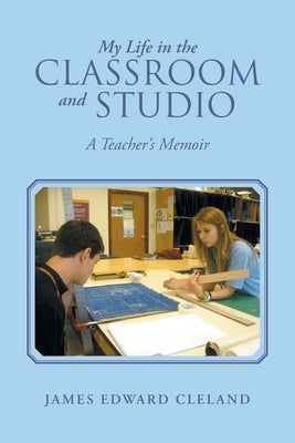 My Life in the Classroom and Studio: A Teacher's Memoir by Cleland, James Edward