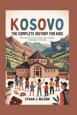Kosovo: The Complete History for Kids: How one small country found its voice, its strength, and its place in the world by J. Wilson, Ethan