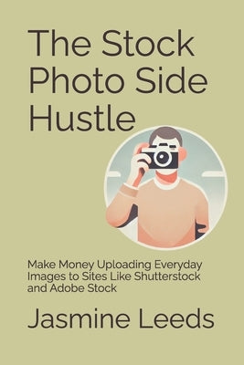 The Stock Photo Side Hustle: Make Money Uploading Everyday Images to Sites Like Shutterstock and Adobe Stock by Leeds, Jasmine