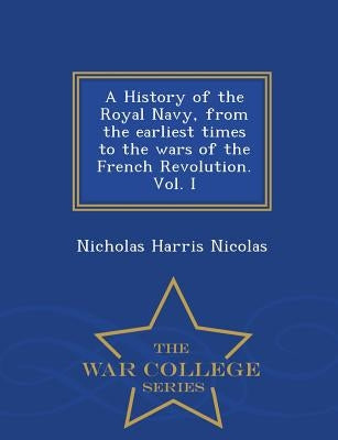 A History of the Royal Navy, from the earliest times to the wars of the French Revolution. Vol. I - War College Series by Nicolas, Nicholas Harris