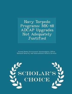 Navy Torpedo Programs: Mk-48 Adcap Upgrades Not Adequately Justified - Scholar's Choice Edition by United States Government Accountability