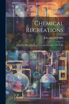 Chemical Recreations: A Popular Manual of Experimental Chemistry. Div. I, [Ii] by Griffin, John Joseph