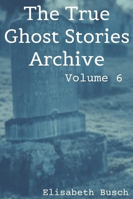 The True Ghost Stories Archive: Volume 6: 50 Fantastic and Frightening Tales by Busch, Elisabeth