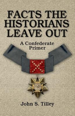 Facts the Historians Leave Out: A Confederate Primer by Tilley, John S.