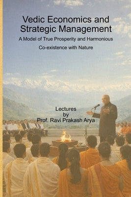 Vedic Economics and Strategic Management: A Model of True Prosperity and Harmonious Co-existence with Nature by Arya, Ravi Prakash