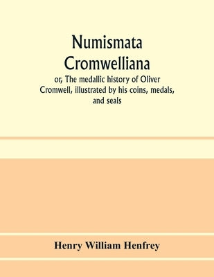 Numismata Cromwelliana: or, The medallic history of Oliver Cromwell, illustrated by his coins, medals, and seals by William Henfrey, Henry