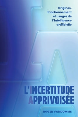 L'Incertitude Apprivoisée: Origines, fonctionnement et usages de l'intelligence artificielle by Vandomme, Roger