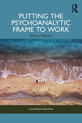 Putting the Psychoanalytic Frame to Work: Why It Matters by Furlong, Allannah