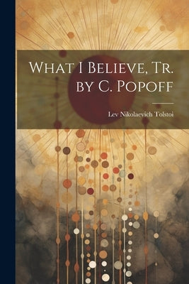 What I Believe, Tr. by C. Popoff by Tolstoi, Lev Nikolaevich
