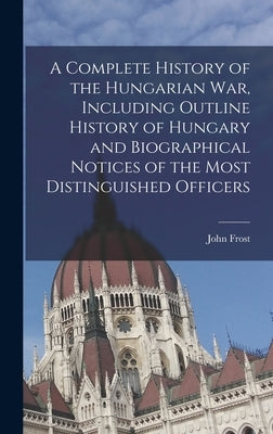 A Complete History of the Hungarian War, Including Outline History of Hungary and Biographical Notices of the Most Distinguished Officers by Frost, John