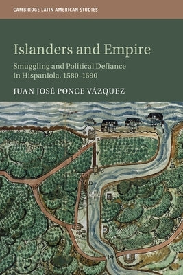 Islanders and Empire: Smuggling and Political Defiance in Hispaniola, 1580-1690 by Ponce Vázquez, Juan José