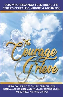 The Courage to Grieve: Surviving Pregnancy Loss: 8 Real Stories Of Healing, Victory, & Inspiration by Collier, Myles