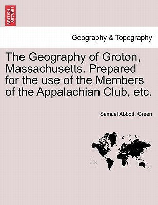 The Geography of Groton, Massachusetts. Prepared for the Use of the Members of the Appalachian Club, Etc. by Green, Samuel Abbott