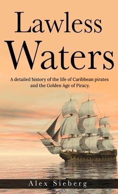 Lawless Waters: A Detailed History of the Life of Caribbean Pirates and the Golden Age of Piracy by Sieberg, Alex