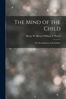 The Mind of the Child: The Development of the Intellect by T. Preyer, Henry W. Brown William