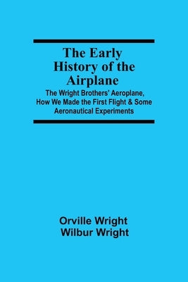 The Early History of the Airplane; The Wright Brothers' Aeroplane, How We Made the First Flight & Some Aeronautical Experiments by Wright, Wilbur Wright Orville